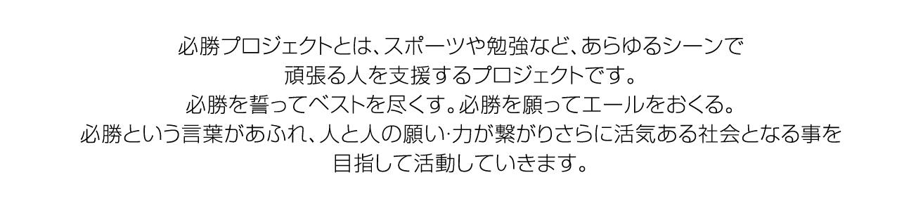 必勝プロジェクトとは、スポーツや勉強など、あらゆるシーンで頑張る⼈を応援するプロジェクトです。必勝を誓ってベストを尽くす。必勝を願ってエールをおくる。必勝という⾔葉があふれ、 ⼈と⼈の願い・⼒が繋がりさらに活気ある社会となることを⽬指して活動していきます。