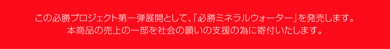 この必勝プロジェクト第1弾展開として、「必勝ミネラルウォーター」を発売します。本商品は、必勝プロジェクトの活動主旨に賛同いただいた、デザイナー「⽯川 明」⽒による オリジナルデザインパッケージとなります。また、本商品の売上げの⼀部を社会の願いの⽀援の為に寄付いたします。