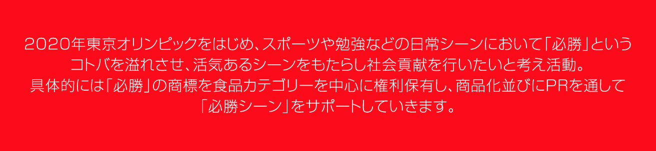 2012年6⽉、（株）アミューズ元代表取締役、（株）キューズファミリー代表取締役 ⼭本 久が 中⼼となり「必勝プロジェクト」を始動。2020年東京オリンピックをはじめ、スポーツや勉強などの⽇常シーンにおいて、「必勝」という コトバを溢れさせ、活気あるシーンをもたらし社会貢献をおこないたいと考え活動。具体的には「必勝」の商標を⾷品カテゴリーを中⼼に権利保有し、商品化並びにPRを通して「必勝シーン」をサポートしていきます。
